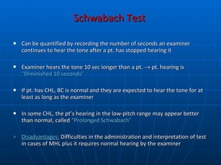 Schwabach Test   Can be quantified by recording the number of seconds an examiner continues to hear the tone after a pt. has stopped hearing it  Examiner hears the tone 10 sec longer than a pt.    pt. hearing is  “Diminished 10 seconds” If pt. has CHL, BC is normal and they are expected to hear the tone for at least as long as the examiner In some CHL, the pt’s hearing in the low-pitch range may appear better than normal, called  “Prolonged Schwabach” Disadvantages:  Difficulties in the administration and interpretation of test in cases of MHL   plus it requires normal hearing by the examiner 