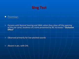 Bing Test   Premise: Persons with Normal hearing and SNHL when they close off the opening of the ear canal, loudness of a tone presented by BC increases  “ Occlusion Effect” Observed primarily for low-pitched sounds Absent in pts. with CHL   