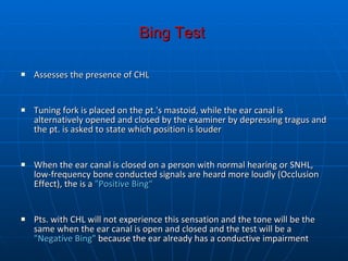 Bing Test   Assesses the presence of CHL Tuning fork is placed on the pt.'s mastoid, while the ear canal is alternatively opened and closed by the examiner by depressing tragus   and the pt. is asked to state which position is louder  When the ear canal is closed on a person with normal hearing or SNHL, low-frequency bone conducted signals are heard more loudly (Occlusion Effect), the is a  "Positive Bing“ Pts. with CHL will not experience this sensation and the tone will be the same when the ear canal is open and closed and the test will be a  "Negative Bing"  because the ear already has a conductive impairment  