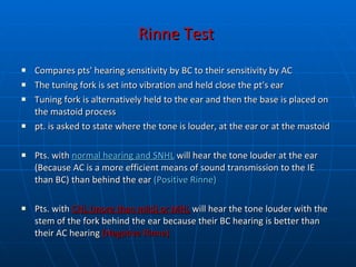 Rinne Test   Compares pts' hearing sensitivity by BC to their sensitivity by AC The tuning fork is set into vibration and held close the pt's ear Tuning fork is alternatively held to the ear and then the base is placed on the mastoid process pt. is asked to state where the tone is louder, at the ear or at the mastoid Pts. with  normal hearing and SNHL  will hear the tone louder at the ear (Because AC is a more efficient means of sound transmission to the IE than BC) than behind the ear  (Positive Rinne) Pts. with  CHL (more than mild) or MHL   will hear the tone louder with the stem of the fork behind the ear because their BC hearing is better than their AC hearing  (Negative Rinne) 