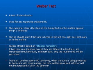 Weber Test   A test of lateralization Used for pts. reporting unilateral HL The examiner places the stem of the tuning fork on the midline against the pt's forehead The pt. should state if the tone is heard in the left ear, right ear, both ears or in the midline Weber effect is based on   “Stenger Principle”:   If two tones are identical except they are different in loudness, are introduced simultaneously into both ears, only the louder tone will be perceived  Two ears, one has poorer BC sensitivity, when the tone is being produced to both ears with equal energy, the tone will be perceived softer or will not be perceived at all in the poor ear 