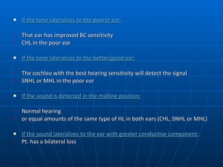 If the tone lateralizes to the poorer ear: That ear has improved BC sensitivity CHL in the poor ear  If the tone lateralizes to the better/good ear: The cochlea with the best hearing sensitivity will detect the signal SNHL or MHL in the poor ear If the sound is detected in the midline position: Normal hearing or equal amounts of the same type of HL in both ears (CHL, SNHL or MHL)  If the sound lateralizes to the ear with greater conductive component: Pt. has a bilateral loss 