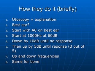 How they do it (briefly) Otoscopy + explanation Best ear? Start with AC on best ear Start at 1000Hz at 60dB Down by 10dB until no response Then up by 5dB until reponse (3 out of 5) Up and down frequencies Same for bone 