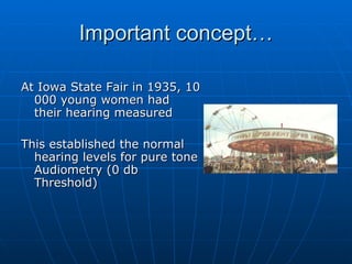 Important concept… At Iowa State Fair in 1935, 10 000 young women had their hearing measured This established the normal hearing levels for pure tone Audiometry (0 db Threshold) 