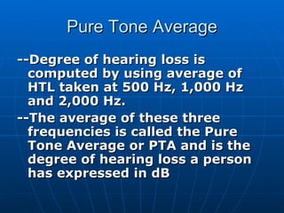 Pure Tone Average --Degree of hearing loss is computed by using average of HTL taken at 500 Hz, 1,000 Hz and 2,000 Hz. --The average of these three frequencies is called the Pure Tone Average or PTA and is the degree of hearing loss a person has expressed in dB 