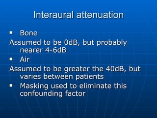 Interaural attenuation Bone Assumed to be 0dB, but probably nearer 4-6dB Air Assumed to be greater the 40dB, but varies between patients Masking used to eliminate this confounding factor 