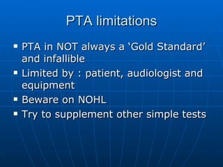 PTA limitations PTA in NOT always a ‘Gold Standard’ and infallible Limited by : patient, audiologist and equipment Beware on NOHL Try to supplement other simple tests 