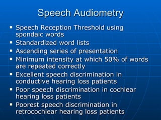 Speech Audiometry Speech Reception Threshold using spondaic words Standardized word lists Ascending series of presentation Minimum intensity at which 50% of words are repeated correctly Excellent speech discrimination in conductive hearing loss patients Poor speech discrimination in cochlear hearing loss patients Poorest speech discrimination in retrocochlear hearing loss patients 