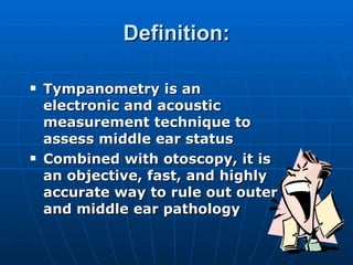 Definition: Tympanometry is an electronic and acoustic measurement technique to assess middle ear status Combined with otoscopy, it is an objective, fast, and highly accurate way to rule out outer and middle ear pathology 
