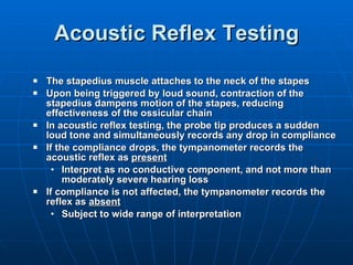 Acoustic Reflex Testing The stapedius muscle attaches to the neck of the stapes Upon being triggered by loud sound, contraction of the stapedius dampens motion of the stapes, reducing effectiveness of the ossicular chain  In acoustic reflex testing, the probe tip produces a sudden loud tone and simultaneously records any drop in compliance If the compliance drops, the tympanometer records the acoustic reflex as  present   Interpret as no conductive component, and not more than moderately severe hearing loss If compliance is not affected, the tympanometer records the reflex as  absent Subject to wide range of interpretation 