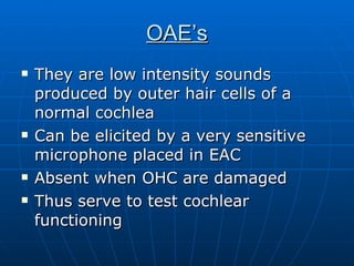 OAE’s They are low intensity sounds produced by outer hair cells of a normal cochlea Can be elicited by a very sensitive microphone placed in EAC Absent when OHC are damaged Thus serve to test cochlear functioning 