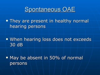 Spontaneous OAE They are present in healthy normal hearing persons When hearing loss does not exceeds 30 dB May be absent in 50% of normal persons 