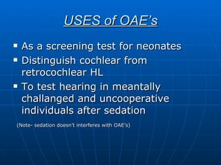 USES of OAE’s As a screening test for neonates Distinguish cochlear from retrocochlear HL To test hearing in meantally challanged and uncooperative individuals after sedation (Note- sedation doesn’t interferes with OAE’s) 