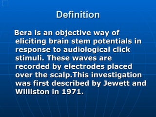Definition Bera is an objective way of eliciting brain stem potentials in response to audiological click stimuli. These waves are recorded by electrodes placed over the scalp.This   investigation was first described by Jewett and Williston in 1971.   