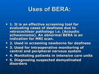 Uses of BERA: 1. It is an effective screening tool for evaluating cases of deafness due to retrocochlear pathology i.e. (Acoustic schwannoma). An abnormal BERA is an indication for MRI scan. 2. Used in screening newborns for deafness 3. Used for intraoperative monitoring of central and peripheral nervous system 4. Monitoting patients in intensive care units 5. Diagnosing suspected demyelinated disorders 