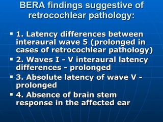 BERA findings suggestive of retrocochlear pathology: 1. Latency differences between interaural wave 5 (prolonged in cases of retrocochlear pathology) 2. Waves I - V interaural latency differences - prolonged 3. Absolute latency of wave V - prolonged 4. Absence of brain stem response in the affected ear 