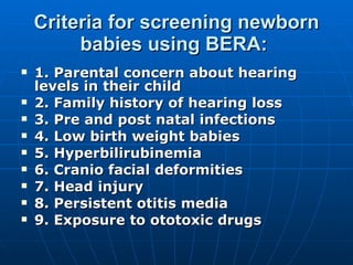 Criteria for screening newborn babies using BERA:  1. Parental concern about hearing levels in their child 2. Family history of hearing loss 3. Pre and post natal infections 4. Low birth weight babies 5. Hyperbilirubinemia 6. Cranio facial deformities 7. Head injury 8. Persistent otitis media 9. Exposure to ototoxic drugs 