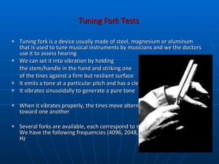 Tuning Fork Tests  Tuning fork is a device usually made of steel, magnesium or aluminum that is used to tune musical instruments by musicians and we the doctors use it to assess hearing We can set it into vibration by holding  the stem/handle in the hand and striking one  of the tines against a firm but resilient surface It emits a tone at a particular pitch and has a clear musical quality It vibrates sinusoidally to generate a pure tone When it vibrates properly, the tines move alternately away from and toward one another  Several forks are available, each correspond to notes on the musical scale. We have the following frequencies (4096, 2048,1024, 512, 256, 128, 64) Hz 