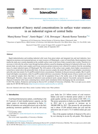 Assessment of heavy metal concentrations in surface water sources
in an industrial region of central India
Manoj Kumar Tiwari a
, Samir Bajpai a
, U.K. Dewangan a
, Raunak Kumar Tamrakar b,
*
a
Department of Civil Engineering, National Institute of Technology Raipur, Chhattisgarh, India
b
Department of Applied Physics, Bhilai Institute of Technology (Seth Balkrishan Memorial), Near Bhilai House, Durg, C.G. Pin-491001, India
Received 25 June 2015; revised 18 August 2015; accepted 18 August 2015
Available online 26 September 2015
Abstract
Rapid industrialisation and resulting industrial solid waste from power plants and integrated iron and steel industries, have
imposed an enormous environmental pressure on water resources of Chhattisgarh, a state in Central India. Rural population living
nearby the study area is mainly depended on the available surface water in the form of lakes or pond in their vicinity. Therefore it is
necessary to look after the surface water through leachate pollution caused by dumping and disposal of industrial solid waste. In the
present study, ten surface water samples each for pre monsoon and post monsoon were collected for analysis from the surrounding
areas of a major industrial region of Chhattisgarh. The AAS analysis of the surface water samples shows higher concentration of
certain heavy metals above the permissible limits. In the pre monsoon samples the metals Mn and Cr resulted higher concentration
and at the same time metals; Cu, Fe and Pb resulted in lower concentrations. Similarly, for the post monsoon samples, Mn, Cr and Fe
found with higher concentration, while Cu and Pb resulted with lower concentration. The high amount of heavy metals were found
in the analyzed samples shows that there is a real risk for population living in the nearby areas of the industrial region of
Chhattisgarh. Therefore a huge amount of industrial wastes produced needs a proper disposal. Unscientiﬁc and poorly-managed
disposal of industrial solid wastes containing heavy metals needs remediation before discharging into the environment.
© 2015 The Authors. Production and hosting by Elsevier B.V. on behalf of University of Kerbala. This is an open access article
under the CC BY-NC-ND license (http://creativecommons.org/licenses/by-nc-nd/4.0/).
Keywords: Industrial solid waste; Heavy metals; Leachate; Surface water; Water pollution
1. Introduction
Coal based thermal power plants, contributing to the
61.5 percent of total installed power capacity, are the
major source of electricity generation in India [3].
Most of industries are using pulverized coal as the fuel,
producing enormous quantities of coal ﬂy ash every
year. India has 211 billion tonnes of coal reserves.
Indian coal used in thermal power plants is of low
grade quality and has an ash content of 40e50% [18].
The power generation in India was about 200,000 MW
in 2012 and it is expected to increase up to
300,000 MW by 2017. The present ﬂy ash generation
rate is about 131.09 million tonnes per year and the
utilization rate of coal is 73.13 million tonnes per year
[15].
One of the popular methods of disposal of ﬂy ash is
by wet sluicing in on-site ﬂy ash ponds. This disposal
* Corresponding author.
E-mail addresses: raunak.ruby@gmail.com, nitr.mkt@gmail.com
(R.K. Tamrakar).
Peer review under responsibility of University of Kerbala.
http://dx.doi.org/10.1016/j.kijoms.2015.08.001
2405-609X/© 2015 The Authors. Production and hosting by Elsevier B.V. on behalf of University of Kerbala. This is an open access article under
the CC BY-NC-ND license (http://creativecommons.org/licenses/by-nc-nd/4.0/).
HOSTED BY Available online at www.sciencedirect.com
ScienceDirect
Karbala International Journal of Modern Science 1 (2015) 9e14
http://www.journals.elsevier.com/karbala-international-journal-of-modern-science/
 