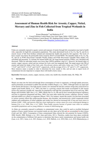 Advances in Life Science and Technology                                                         www.iiste.org
ISSN 2224-7181 (Paper) ISSN 2225-062X (Online)
Vol 2, 2011


     Assessment of Human Health Risk for Arsenic, Copper, Nickel,
     Mercury and Zinc in Fish Collected from Tropical Wetlands in
                                India
                                    Kumar Bhupander1* and Mukherjee D. P.2
                      1. Central Pollution Control Board, East Arjun Nagar, Delhi-110032, India
                    2. Central Pollution Control Board, 502, Rajdanga Road, Kolkata-700107, India
                             *Corresponding author:bhupander_kumar@yahoo.com


Abstract

Fishes are constantly exposed to aquatic system and exposure of metals through ﬁsh consumption may lead to health
risks, especially for high-ﬁsh consumption populations. This study determined levels of As, Cu, Hg, Ni, and Zn in
muscle tissues of ﬁsh from Kolkata wetland and estimated the health risk posed by ﬁsh ingestion. The levels of
heavy metals were below the permissible limits issued by JECFA of FAO/WHO. The tolerable intake of As, Cu, Hg,
Ni, and Zn as PTWI (Provisional Tolerable Weekly Intake) and PTDI (Provisional Tolerable Daily Intake) was
calculated and presented. To estimate the human health risk, the target hazard quotient (THQs), was calculated and
discussed, THQs for individual metals were lower than USEPA guideline value of 1. However, the hazard index of
arsenic, copper, mercury, nickel and zinc mixture for Catla catla was marginally high. The target cancer risk (TR) of
arsenic and nickel for intake of the Catla catla, Oreochromis nilotica and Labeo rohita was 1.5x10-4 and 5.8x10-4,
7.7x10-5 and 3.0x10-4, 4.7x10-5 and 5.4x10-4, respectively, with the average of 8.6 x 10-5 and 4.7 x 10-4, respectively.
More intensive study is needed in order to determine the toxic metals in fish, and not only to report levels of
contaminants but also important to compare them with health criteria values.

Keywords: Fish muscle, arsenic, copper, mercury, nickel, zinc, health risk, tolerable intake, HI, THQs, TR

1.    Introduction

Metals can enter into the food web through direct consumption of water or organisms, or through uptake processes,
and be potentially accumulated in edible ﬁsh and other wildlife (Paquin, et al., 2003). Although Fishes are major part
of the human diet because, it has high protein content, low saturated fat and also contains omega fatty acids known to
support good health (Dural, et al., 2007), but there is a growing concern that metals accumulated in ﬁsh muscle
tissues may represent a health risk, especially for populations with high ﬁsh consumption rates (Liao and Ling, 2003;
Burger and Gochfeld, 2009; Dıez, et al., 2009). Metals like Cu, Fe, Mn and Zn have normal physiological regulatory
activities in organisms (Hogstrand and Haux, 2001), but some other metals like arsenic, cadmium, mercury, nickel,
and lead exhibit toxic effects on organisms (Mason, 1991). For instance, metals like arsenic (As) has been associated
to various systemic effects like cardiovascular diseases, skin disorders, and neurotoxicity; nickel compounds (nickel
sulphate and combinations of nickel sulphides and oxides) has showed an increased risk of lung and nasal cancer in
humans (IARC, 1990), and mercury (Hg) have been implicated as various causes for severe neurological damage to
humans (Liu, et al., 2008; Dıez, et al., 2009). These health concerns become of greater issue when we consider
susceptible populations such as young children or women of child bearing age.
As ﬁshes are constantly exposed to pollutants in contaminated water, they could be used as excellent biological
markers of heavy metals because non essential metals are also taken up by ﬁsh and are accumulated in their tissues
(Canli and Atli, 2003). Consumption of these contaminated fishes showed the risk potential for human (USEPA,
2000; Storelli, 2008; Michael, et al., 2011; Imar and Carlos, 2011;). Therefore, studies have been taken worldwide
on the contamination of different fish species to determine their heavy metal contamination and human health risk
(Laar, et al., 2011; Anim, et al., 2011; Kumar, et al., 2010; Mallick, et al., 2010; Mol, et al., 2010; Bhattacharyya, et

                                                           13
 