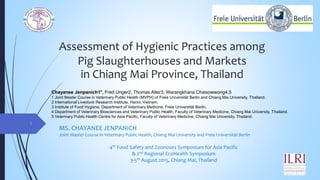 Assessment of Hygienic Practices among
Pig Slaughterhouses and Markets
in Chiang Mai Province, Thailand
MS. CHAYANEE JENPANICH
Joint Master Course in Veterinary Public Health, Chiang Mai University and Freie Universität Berlin
4th Food Safety and Zoonoses Symposium for Asia Pacific
& 2nd Regional EcoHealth Symposium
3-5th August 2015, Chiang Mai, Thailand
1
Chayanee Jenpanich1*, Fred Unger2, Thomas Alter3, Warangkhana Chaisowwong4,5
1 Joint Master Course in Veterinary Public Health (MVPH) of Freie Universität Berlin and Chiang Mai University, Thailand.
2 International Livestock Research Institute, Hanoi, Vietnam.
3 Institute of Food Hygiene, Department of Veterinary Medicine, Freie Universität Berlin.
4 Department of Veterinary Biosciences and Veterinary Public Health, Faculty of Veterinary Medicine, Chiang Mai University, Thailand.
5 Veterinary Public Health Centre for Asia Pacific, Faculty of Veterinary Medicine, Chiang Mai University, Thailand.
 