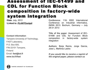 Assessment of IEC-61499 and
CDL for Function Block
composition in factory-wide
system integration
•Date: July, 2013
•Linked to: PLANTCockpit
Contact information
Tampere University of Technology,
FAST Laboratory,
P.O. Box 600,
FIN-33101 Tampere,
Finland
Email: fast@tut.fi
www.tut.fi/fast
Conference: 11th IEEE International
Conference on Industrial Informatics,
INDIN 2013. Bochum, Germany – July
29-31 2013
Title of the paper: Assessment of IEC-
61499 and CDL for Function Block
composition in factory-wide system
integration
Authors: Borja Ramis, Jorge Garcia,
Jose L. Martinez Lastra
If you would like to receive a reprint of
the original paper, please contact us
 
