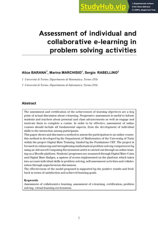 I
Assessment of individual and
collaborative e-learning in
problem solving activities
Alice BARANA1
, Marina MARCHISIO1
, Sergio RABELLINO2
1 Università di Torino, Dipartimento di Matematica, Torino (TO)
2 Università di Torino, Dipartimento di Informatica, Torino (TO)
Abstract
The assessment and certification of the achievement of learning objectives are a key
point of actual discussion about e-learning. Progressive assessment is useful to inform
students and teachers about personal and class advancements as well as engage and
motivate them to complete a course. In order to be effective, assessment of online
courses should include all fundamental aspects, from the development of individual
skills to the interaction among participants.
This paper shows and discusses a method to assess the participation to an online course:
this method is developed by the Department of Mathematics of the University of Turin
within the project Digital Mate Training, funded by the Fondazione CRT. The project is
focused on enhancing and strengthening mathematical problem solving competences by
using an Advanced Computing Environment and it is carried out through an online train-
ing on a Moodle platform. Students’ progresses are measured through Digital Mate Coins
and Digital Mate Badges, a system of scores implemented on the platform which takes
into account individual skills in problem solving, self-assessment activities and collabo-
ration through asynchronous discussions.
The effectiveness of the model proposed is supported by the positive results and feed-
back in terms of satisfaction and achieved learning goals.
Keywords
Assessment of collaborative learning, assessment of e-learning, certification, problem
solving, virtual learning environment.
 
