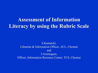 Assessment of Information
Literacy by using the Rubric Scale


                       S.Kamatchi,
     Librarian & Information Officer, ACL, Chennai
                           and
                      J.Arumugam,
   Officer, Information Resource Center, TCS, Chennai
 