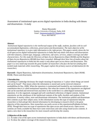 Assessment of institutional open access digital repositories in India dealing with theses
and dissertations : A study
Jhantu Mazumder
Student, University of Kalyani, Nadia, W.B
Email : jhantumazumder2017@gmail.com
Ph.no: 8697089787
Abstract
Institutional digital repositories is the intellectual output of the staffs, students, faculties with its well
accommodated digitization, collections, preservation and dissemination. The main objective of the
institutional repository is to give right information to the right person .This papers mainly shows the list
of all open access digital institutional repositories in India that only deals with theses and dissertations
with their features, content type, language, collections, soft wares, services, subject coverage and other
characteristics. For this study the Directory of Open Access Repositories (Open DOAR) and the Registry
of Open Access Repositories (ROAR) have been consulted. Although there have lots of studies about the
institutional repositories in India but this study is only about open access theses and dissertation. This
paper is a very small step towards the great number of researchers who face the barriers finding their
needed study materials while researching. This paper explore the primary sources of information for the
researchers.
Keywords : Digital Repository, Information dissemination, Institutional Repositories, Open DOAR,
ROAR, Theses and dissertation.
1.Introduction
According to Cambridge dictionary the simple meaning of repository is “a place where things are stored
and can be found”. That means where the information is stored and can be retrieved whenever
needed(Khan & Das, 2008). When the repository is maintained and founded by any institutions with its
contribution then it is called institutional repository. But when the content of this repositories are digitized
and can be searched and retrieved from anywhere in the world then it is called digital institutional
repository. It is the organized, managed and well contributed collections of digital contents. Institutional
repositories are the storehouse of the intellectual contents of the staffs, faculties and students of the
institutions. It mainly collect, store and disseminate information. The institutions publish and disseminate
their contents as per their subject areas. In this information society this type of repositories help the
researchers to find and get their desired information for developing in research which is the great
objective of this repositories. Here researchers can easily access to this repositories(Prabhakar & Rani,
2018). Though their have two type of repositories like open access and closed access. Open access
contents are freely available but there have some restrictions and rules using closed access contents. It
opens a new door to the researchers for more research and develop the country.
2.Objective of the study
2.1. To make a list of the open access institutional repositories in India deals with theses and dissertations.
2.2. To show the subject coverage of the research in the country.
 