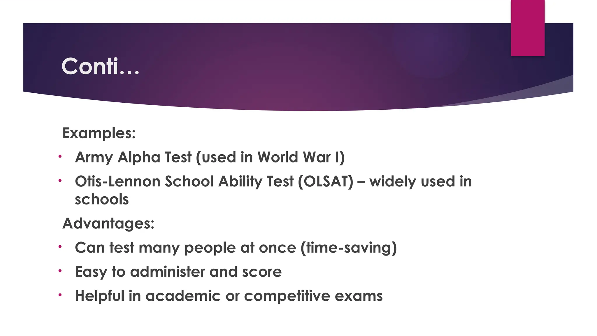 Conti…
Examples:
• Army Alpha Test (used in World War I)
• Otis-Lennon School Ability Test (OLSAT) – widely used in
schools
Advantages:
• Can test many people at once (time-saving)
• Easy to administer and score
• Helpful in academic or competitive exams
 