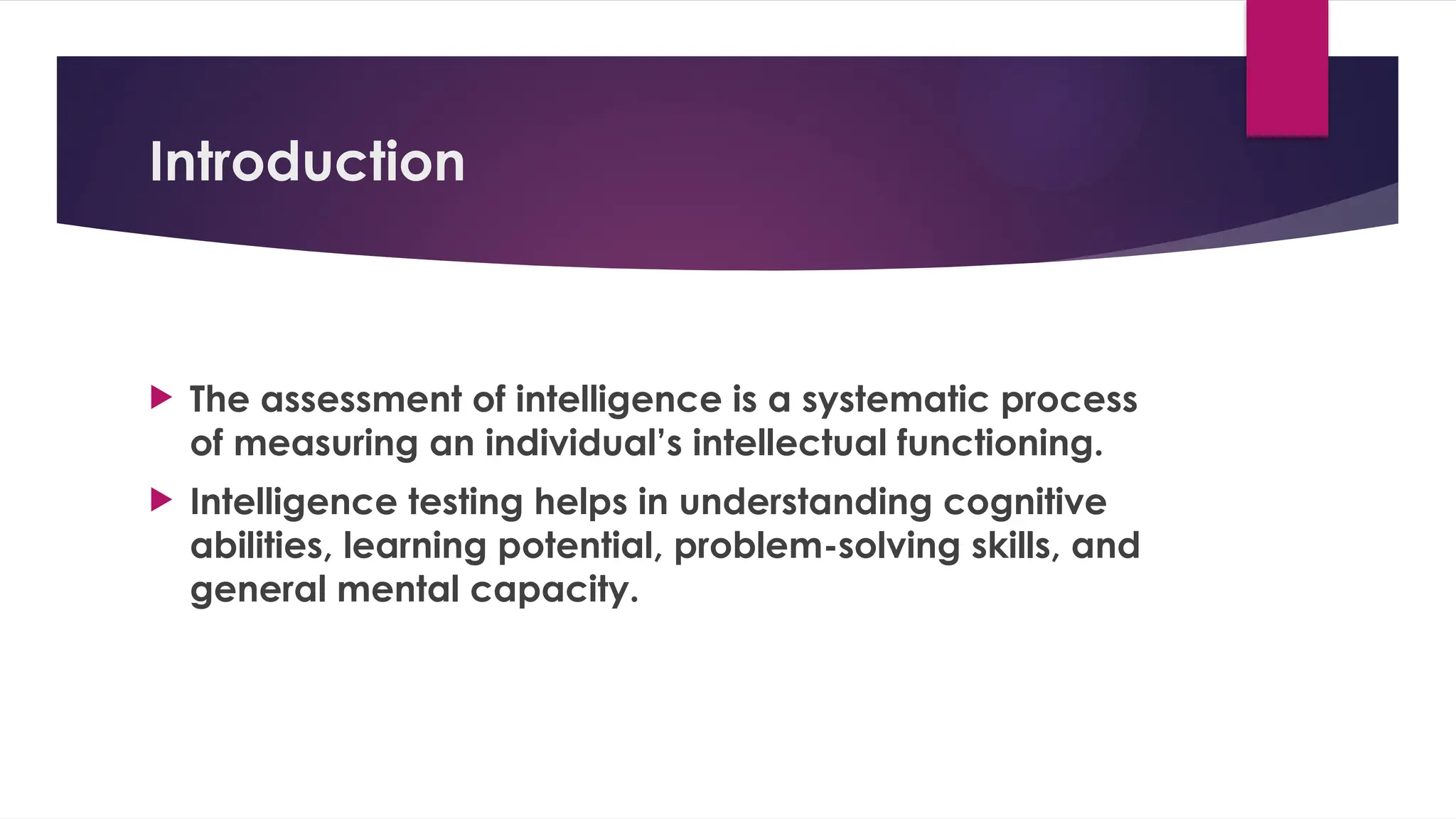 Introduction
 The assessment of intelligence is a systematic process
of measuring an individual’s intellectual functioning.
 Intelligence testing helps in understanding cognitive
abilities, learning potential, problem-solving skills, and
general mental capacity.
 
