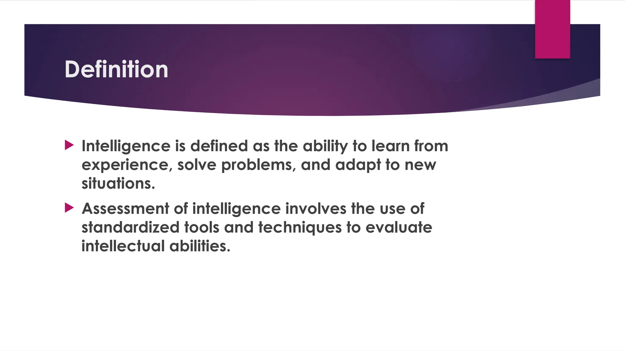Definition
 Intelligence is defined as the ability to learn from
experience, solve problems, and adapt to new
situations.
 Assessment of intelligence involves the use of
standardized tools and techniques to evaluate
intellectual abilities.
 