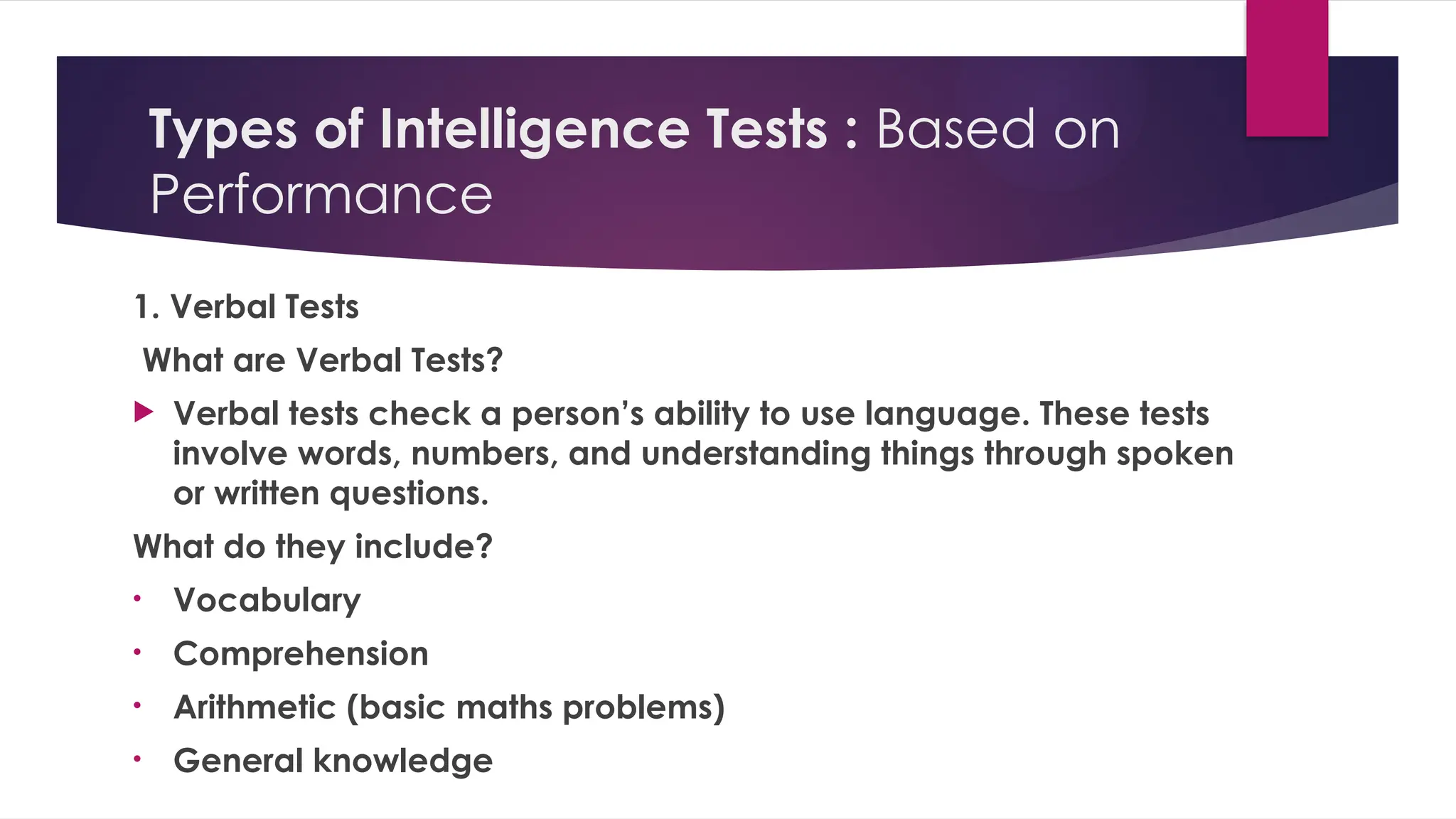 Types of Intelligence Tests : Based on
Performance
1. Verbal Tests
What are Verbal Tests?
 Verbal tests check a person’s ability to use language. These tests
involve words, numbers, and understanding things through spoken
or written questions.
What do they include?
• Vocabulary
• Comprehension
• Arithmetic (basic maths problems)
• General knowledge
 