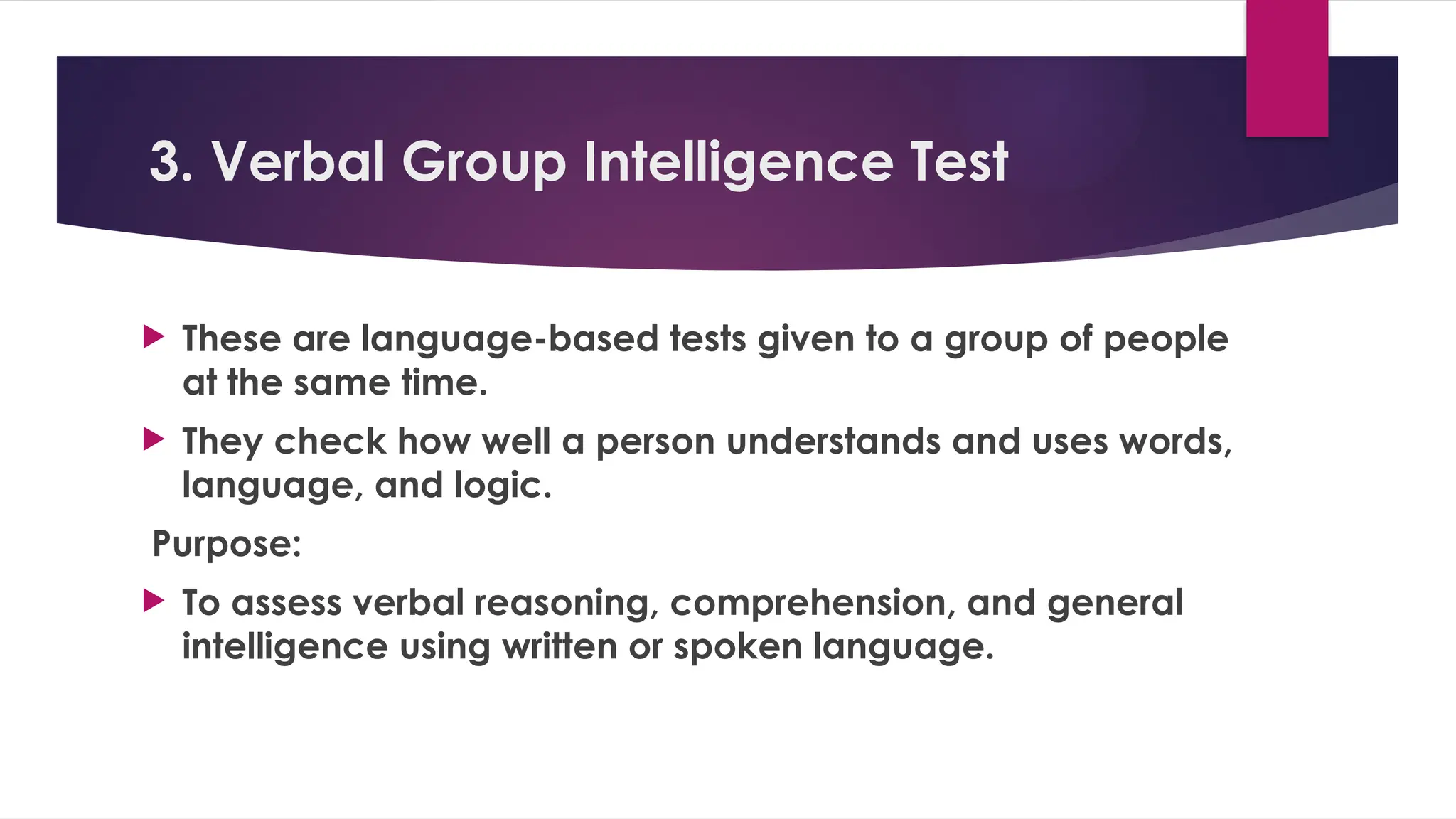 3. Verbal Group Intelligence Test
 These are language-based tests given to a group of people
at the same time.
 They check how well a person understands and uses words,
language, and logic.
Purpose:
 To assess verbal reasoning, comprehension, and general
intelligence using written or spoken language.
 