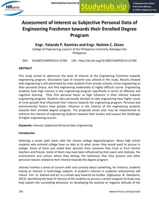International Journal of Academic Research in Progressive Education and Development
January 2014, Vol. 3, No. 1
ISSN: 2226-6348
195 www.hrmars.com/journals
Assessment of Interest as Subjective Personal Data of
Engineering Freshmen towards their Enrolled Degree
Program
Engr. Yolanda P. Ramirez and Engr. Noimie C. Dizon
College of Engineering, Lyceum of the Philippines University, Batangas City
Philippines
DOI: 10.6007/IJARPED/v3-i1/760 URL: http://dx.doi.org/10.6007/IJARPED/v3-i1/760
ABSTRACT
This study aimed to determine the level of interest of the Engineering Freshmen towards
engineering program. Descriptive type of research was utilized in the study. Results showed
that engineering is still dominated by male students from private schools; chose engineering as
their personal choice, and find engineering moderately to highly difficult course. Engineering
students have high interest in the engineering program specifically in terms of affective and
cognitive learning. They find personal factor as high influence in their interest towards
engineering program. Students who personally decided to take engineering have higher sense
of inner growth that influenced their interest towards the engineering program. Personal and
environmental factors have greater influence in the interest of the engineering students
towards their enrolled degree program. The proposed action plan may be implemented to
enhance the interest of engineering students towards their studies and surpass the challenges
of higher engineering courses.
Keywords: Interest, Subjective Personal Data, Engineering
Introduction
Selecting a career path starts with the chosen college degree/program. Many high school
students who entered college have no idea as to what career they would want to pursue in
college. Some of them just relied their decision from someone they trust or from former
teachers and friends. Some of them may have been influenced by their peers and relatives, the
environment and culture where they belong, the behaviour that they possess and other
personal reasons related to their interest towards the degree program.
Interest involves a sense of concern with and curiosity about something, for instance, students
having an interest in technology subjects. A student’s interest in academic achievement will
induce him to behave and act in a certain way towards his studies (Ogbuanya & Owodunni,
2013). Identifying the level of interest of the students to pursue a certain program of study may
help explain the succeeding behaviour on developing the positive or negative attitude of the
 