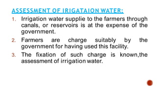 ASSESSMENT OF IRIGATAION WATER:
1. Irrigation water supplie to the farmers through
canals, or reservoirs is at the expense of the
government.
2. Farmers are charge suitably by the
government for having used this facility.
3. The fixation of such charge is known,the
assessment of irrigation water.
 