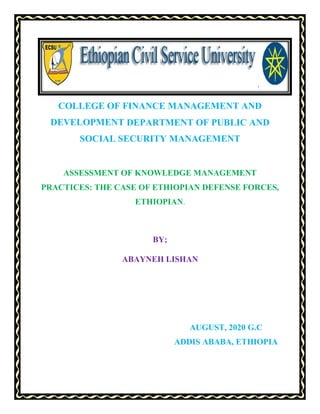 COLLEGE OF FINANCE MANAGEMENT AND
DEVELOPMENT DEPARTMENT OF PUBLIC AND
SOCIAL SECURITY MANAGEMENT
ASSESSMENT OF KNOWLEDGE MANAGEMENT
PRACTICES: THE CASE OF ETHIOPIAN DEFENSE FORCES,
ETHIOPIAN.
BY;
ABAYNEH LISHAN
AUGUST, 2020 G.C
ADDIS ABABA, ETHIOPIA
 