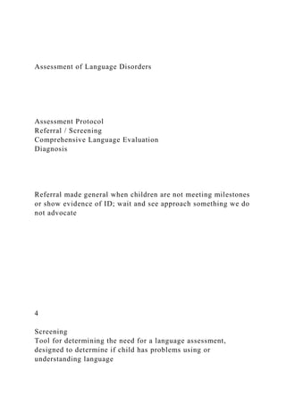 Assessment of Language Disorders
Assessment Protocol
Referral / Screening
Comprehensive Language Evaluation
Diagnosis
Referral made general when children are not meeting milestones
or show evidence of ID; wait and see approach something we do
not advocate
4
Screening
Tool for determining the need for a language assessment,
designed to determine if child has problems using or
understanding language
 
