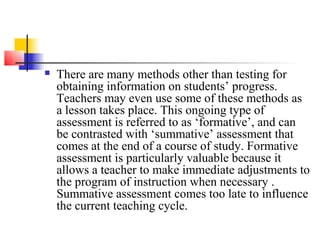    There are many methods other than testing for
    obtaining information on students’ progress.
    Teachers may even use some of these methods as
    a lesson takes place. This ongoing type of
    assessment is referred to as ‘formative’, and can
    be contrasted with ‘summative’ assessment that
    comes at the end of a course of study. Formative
    assessment is particularly valuable because it
    allows a teacher to make immediate adjustments to
    the program of instruction when necessary .
    Summative assessment comes too late to influence
    the current teaching cycle.
 