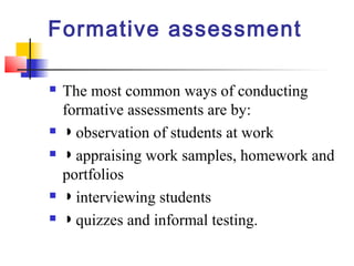 Formative assessment

   The most common ways of conducting
    formative assessments are by:
   ◗ observation of students at work
   ◗ appraising work samples, homework and
    portfolios
   ◗ interviewing students
   ◗ quizzes and informal testing.
 