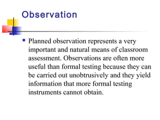 Observation

   Planned observation represents a very
    important and natural means of classroom
    assessment. Observations are often more
    useful than formal testing because they can
    be carried out unobtrusively and they yield
    information that more formal testing
    instruments cannot obtain.
 