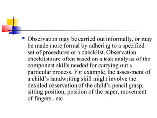    Observation may be carried out informally, or may
    be made more formal by adhering to a specified
    set of procedures or a checklist. Observation
    checklists are often based on a task analysis of the
    component skills needed for carrying out a
    particular process. For example, the assessment of
    a child’s handwriting skill might involve the
    detailed observation of the child’s pencil grasp,
    sitting position, position of the paper, movement
    of fingers ..etc
 