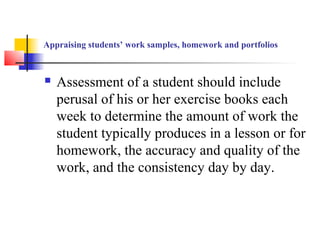 Appraising students’ work samples, homework and portfolios



   Assessment of a student should include
    perusal of his or her exercise books each
    week to determine the amount of work the
    student typically produces in a lesson or for
    homework, the accuracy and quality of the
    work, and the consistency day by day.
 