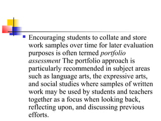    Encouraging students to collate and store
    work samples over time for later evaluation
    purposes is often termed portfolio
    assessment The portfolio approach is
    particularly recommended in subject areas
    such as language arts, the expressive arts,
    and social studies where samples of written
    work may be used by students and teachers
    together as a focus when looking back,
    reflecting upon, and discussing previous
    efforts.
 