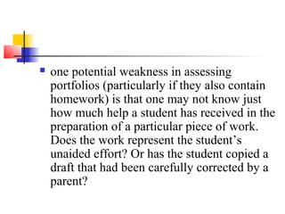    one potential weakness in assessing
    portfolios (particularly if they also contain
    homework) is that one may not know just
    how much help a student has received in the
    preparation of a particular piece of work.
    Does the work represent the student’s
    unaided effort? Or has the student copied a
    draft that had been carefully corrected by a
    parent?
 