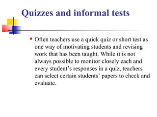 Quizzes and informal tests

     Often teachers use a quick quiz or short test as
      one way of motivating students and revising
      work that has been taught. While it is not
      always possible to monitor closely each and
      every student’s responses in a quiz, teachers
      can select certain students’ papers to check and
      evaluate.
 