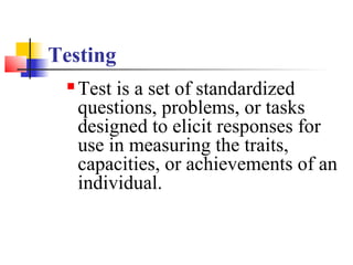 Testing
    Test is a set of standardized
     questions, problems, or tasks
     designed to elicit responses for
     use in measuring the traits,
     capacities, or achievements of an
     individual.
 