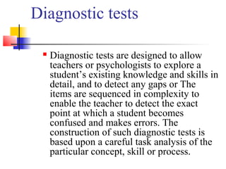 Diagnostic tests

    Diagnostic tests are designed to allow
     teachers or psychologists to explore a
     student’s existing knowledge and skills in
     detail, and to detect any gaps or The
     items are sequenced in complexity to
     enable the teacher to detect the exact
     point at which a student becomes
     confused and makes errors. The
     construction of such diagnostic tests is
     based upon a careful task analysis of the
     particular concept, skill or process.
 