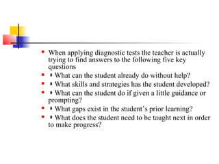    When applying diagnostic tests the teacher is actually
    trying to find answers to the following five key
    questions
   ◗ What can the student already do without help?
   ◗ What skills and strategies has the student developed?
   ◗ What can the student do if given a little guidance or
    prompting?
   ◗ What gaps exist in the student’s prior learning?
   ◗ What does the student need to be taught next in order
    to make progress?
 