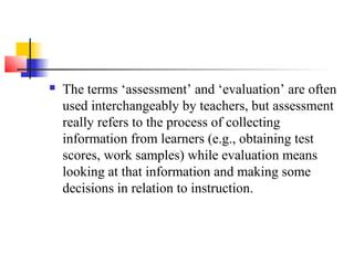    The terms ‘assessment’ and ‘evaluation’ are often
    used interchangeably by teachers, but assessment
    really refers to the process of collecting
    information from learners (e.g., obtaining test
    scores, work samples) while evaluation means
    looking at that information and making some
    decisions in relation to instruction.
 